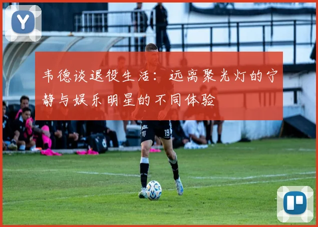 韦德谈退役生活:远离聚光灯的宁静与娱乐明星的不同体验