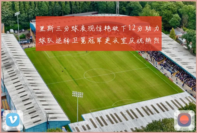 里斯三分球表现惊艳砍下12分助力球队逆转卫冕冠军更衣室庆祝热烈
