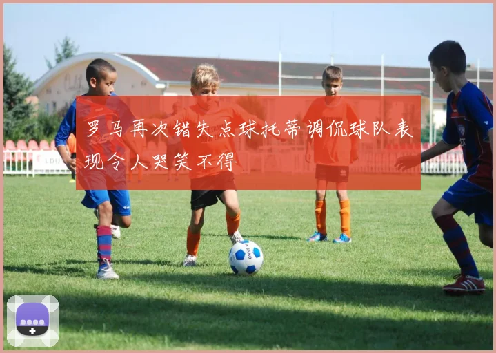 罗马再次错失点球托蒂调侃球队表现令人哭笑不得