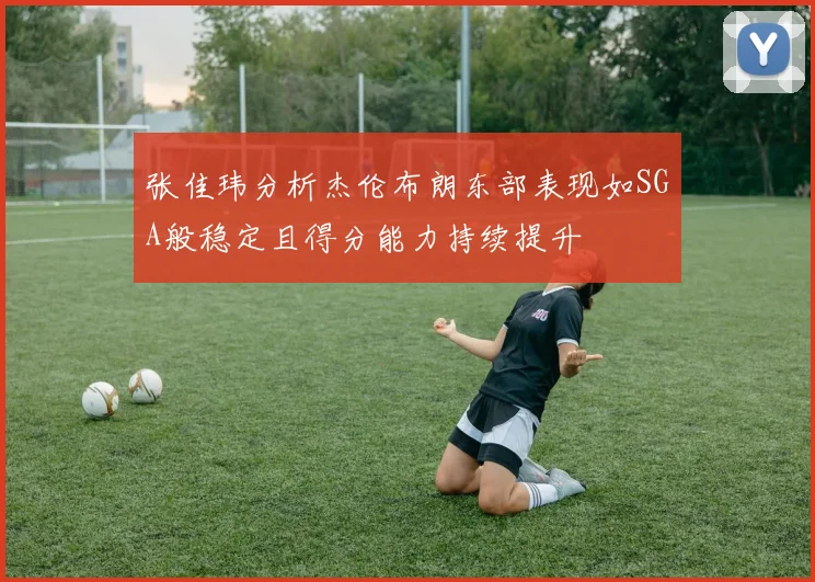 张佳玮分析杰伦布朗东部表现如SGA般稳定且得分能力持续提升
