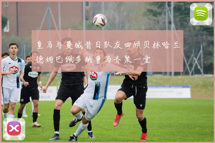皇马与曼城昔日队友回顾贝林哈兰德姆巴佩多纳鲁马齐聚一堂