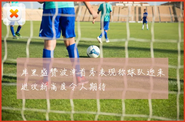 库里盛赞波津首秀表现称球队迎来进攻新高度令人期待