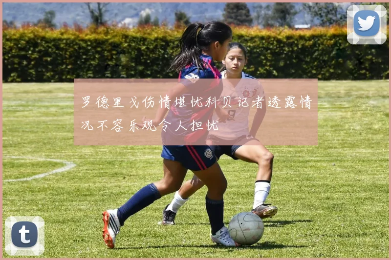 罗德里戈伤情堪忧科贝记者透露情况不容乐观令人担忧