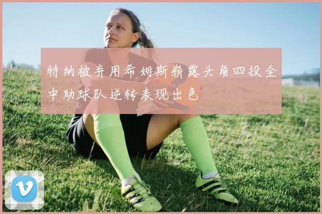 特纳被弃用希姆斯崭露头角四投全中助球队逆转表现出色