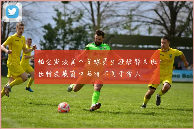 帕金斯谈高个子球员生涯短暂文班独特发展窗口或将不同于常人