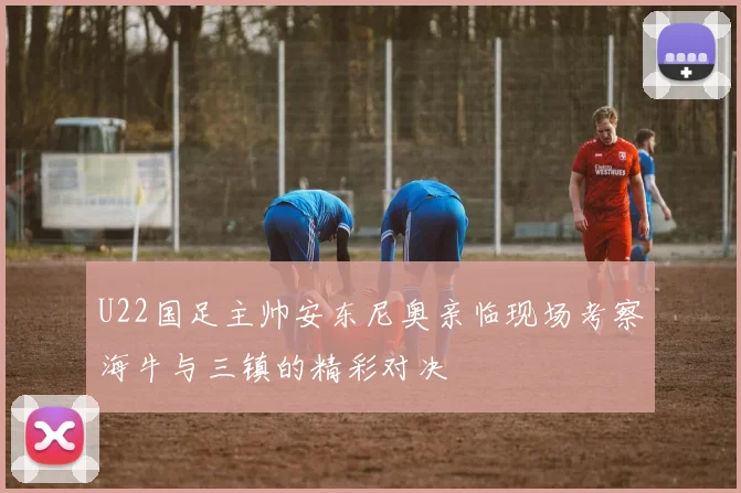 U22国足主帅安东尼奥亲临现场考察海牛与三镇的精彩对决