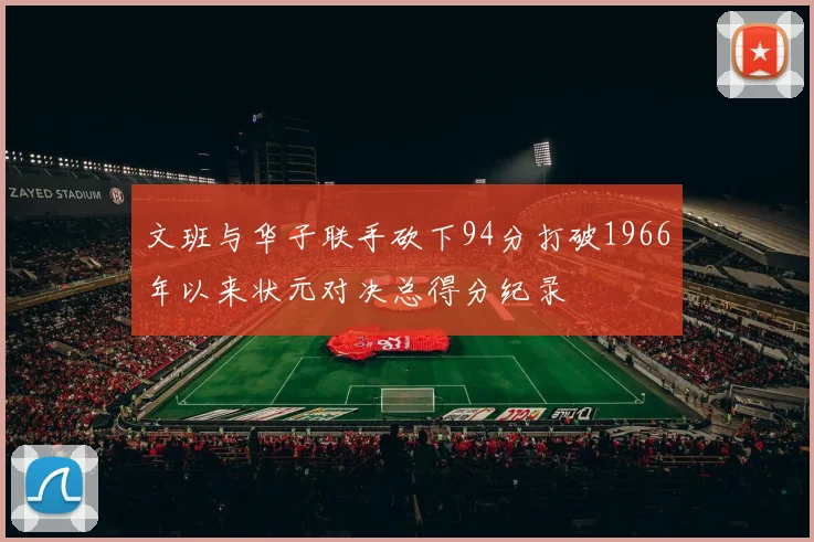 文班与华子联手砍下94分打破1966年以来状元对决总得分纪录