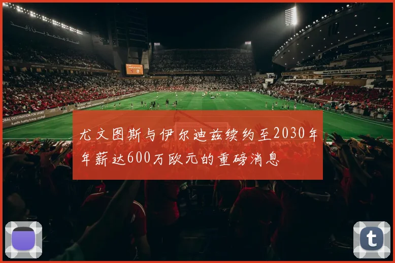 尤文图斯与伊尔迪兹续约至2030年年薪达600万欧元的重磅消息