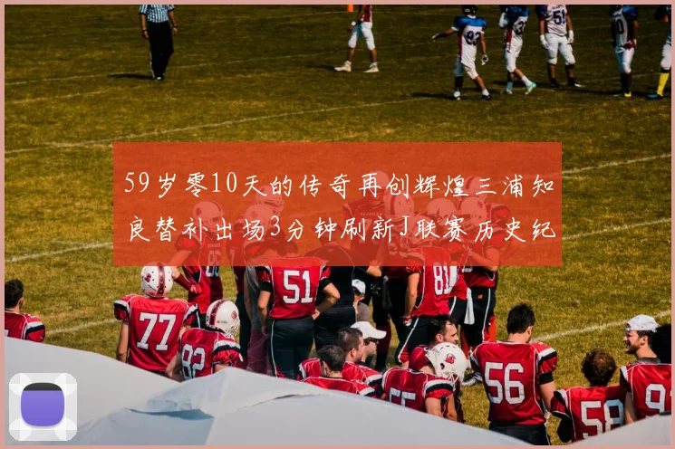 59岁零10天的传奇再创辉煌三浦知良替补出场3分钟刷新J联赛历史纪录