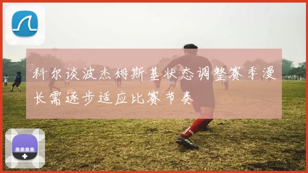 科尔谈波杰姆斯基状态调整赛季漫长需逐步适应比赛节奏
