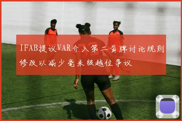 IFAB提议VAR介入第二黄牌讨论规则修改以减少毫米级越位争议